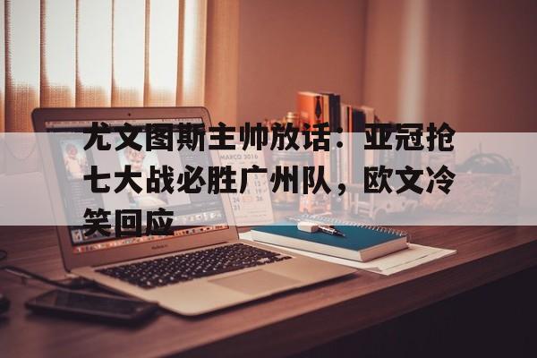 尤文图斯主帅放话：亚冠抢七大战必胜广州队，欧文冷笑回应的简单介绍